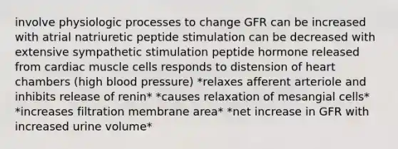 involve physiologic processes to change GFR can be increased with atrial natriuretic peptide stimulation can be decreased with extensive sympathetic stimulation peptide hormone released from cardiac muscle cells responds to distension of heart chambers (high blood pressure) *relaxes afferent arteriole and inhibits release of renin* *causes relaxation of mesangial cells* *increases filtration membrane area* *net increase in GFR with increased urine volume*