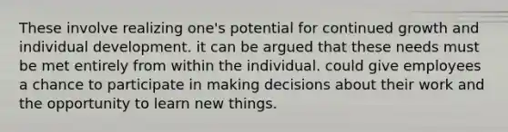 These involve realizing one's potential for continued growth and individual development. it can be argued that these needs must be met entirely from within the individual. could give employees a chance to participate in making decisions about their work and the opportunity to learn new things.