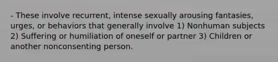 - These involve recurrent, intense sexually arousing fantasies, urges, or behaviors that generally involve 1) Nonhuman subjects 2) Suffering or humiliation of oneself or partner 3) Children or another nonconsenting person.