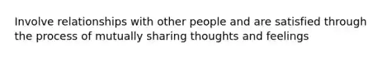 Involve relationships with other people and are satisfied through the process of mutually sharing thoughts and feelings