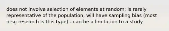 does not involve selection of elements at random; is rarely representative of the population, will have sampling bias (most nrsg research is this type) - can be a limitation to a study