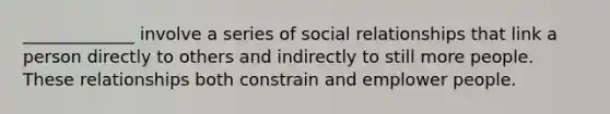 _____________ involve a series of social relationships that link a person directly to others and indirectly to still more people. These relationships both constrain and emplower people.