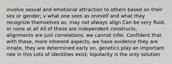 involve sexual and emotional attraction to others based on their sex or gender; v what one sees as oneself and what they recognize themselves as, may not always align Can be very fluid, or none at all All of these are independent constructs, alignments are just correlations, we cannot infer. Confident that with these, more inherent aspects, we have evidence they are innate, they are determined early on, genetics play an important role in this Lots of identities exist; bipolarity is the only solution