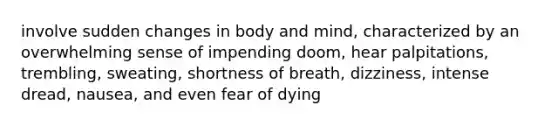 involve sudden changes in body and mind, characterized by an overwhelming sense of impending doom, hear palpitations, trembling, sweating, shortness of breath, dizziness, intense dread, nausea, and even fear of dying