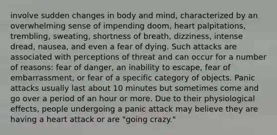 involve sudden changes in body and mind, characterized by an overwhelming sense of impending doom, heart palpitations, trembling, sweating, shortness of breath, dizziness, intense dread, nausea, and even a fear of dying. Such attacks are associated with perceptions of threat and can occur for a number of reasons: fear of danger, an inability to escape, fear of embarrassment, or fear of a specific category of objects. Panic attacks usually last about 10 minutes but sometimes come and go over a period of an hour or more. Due to their physiological effects, people undergoing a panic attack may believe they are having a heart attack or are "going crazy."