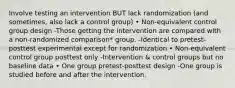 Involve testing an intervention BUT lack randomization (and sometimes, also lack a control group) • Non-equivalent control group design -Those getting the intervention are compared with a non-randomized comparison* group. -Identical to pretest-posttest experimental except for randomization • Non-equivalent control group posttest only -Intervention & control groups but no baseline data • One group pretest-posttest design -One group is studied before and after the intervention.