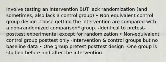 Involve testing an intervention BUT lack randomization (and sometimes, also lack a control group) • Non-equivalent control group design -Those getting the intervention are compared with a non-randomized comparison* group. -Identical to pretest-posttest experimental except for randomization • Non-equivalent control group posttest only -Intervention & control groups but no baseline data • One group pretest-posttest design -One group is studied before and after the intervention.