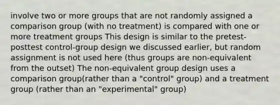 involve two or more groups that are not randomly assigned a comparison group (with no treatment) is compared with one or more treatment groups This design is similar to the pretest-posttest control-group design we discussed earlier, but random assignment is not used here (thus groups are non-equivalent from the outset) The non-equivalent group design uses a comparison group(rather than a "control" group) and a treatment group (rather than an "experimental" group)