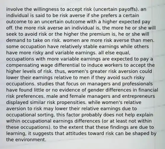 involve the willingness to accept risk (uncertain payoffs). an individual is said to be risk averse if she prefers a certain outcome to an uncertain outcome with a higher expected pay off. the more risk averse an individual is, the more he or she will seek to avoid risk or the higher the premium is, he or she will demand to take on risk. women are more risk averse than men. some occupation have relatively stable earnings while others have more risky and variable earnings. all else equal, occupations with more variable earnings are expected to pay a compensating wage differential to induce workers to accept the higher levels of risk. thus, women's greater risk aversion could lower their earnings relative to men if they avoid such risky occupations. studies that focus on managers and professionals have found little or no evidence of gender differences in financial risk preferences. male and female managers and entrepreneurs displayed similar risk propensities. while women's relative aversion to risk may lower their relative earnings due to occupational sorting, this factor probably does not help explain within occupational earnings differences (or at least not within these occupations). to the extent that these findings are due to learning, it suggests that attitudes toward risk can be shaped by the environment.