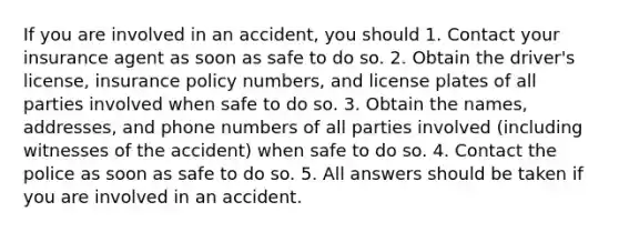 If you are involved in an accident, you should 1. Contact your insurance agent as soon as safe to do so. 2. Obtain the driver's license, insurance policy numbers, and license plates of all parties involved when safe to do so. 3. Obtain the names, addresses, and phone numbers of all parties involved (including witnesses of the accident) when safe to do so. 4. Contact the police as soon as safe to do so. 5. All answers should be taken if you are involved in an accident.