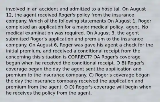 involved in an accident and admitted to a hospital. On August 12, the agent received Roger's policy from the insurance company. Which of the following statements On August 1, Roger completed an application for a major medical policy, agent. No medical examination was required. On August 3, the agent submitted Roger's application and premium to the insurance company. On August 6, Roger was gave his agent a check for the initial premium, and received a conditional receipt from the concerning this situation is CORRECT? OA Roger's coverage began when he received the conditional receipt. O B) Roger's coverage began the day the agent sent the appilication and premium to the insurance company. C) Roger's coverage began the day the insurance company received the application and premium from the agent. O D) Roger's coverage will begin when he receives the policy from the agent.