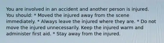 You are involved in an accident and another person is injured. You should: * Moved the injured away from the scene immediately. * Always leave the injured where they are. * Do not move the injured unnecessarily. Keep the injured warm and administer first aid. * Stay away from the injured.