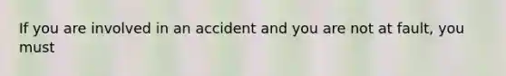 If you are involved in an accident and you are not at fault, you must