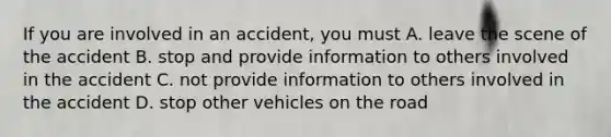 If you are involved in an accident, you must A. leave the scene of the accident B. stop and provide information to others involved in the accident C. not provide information to others involved in the accident D. stop other vehicles on the road