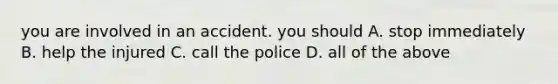 you are involved in an accident. you should A. stop immediately B. help the injured C. call the police D. all of the above