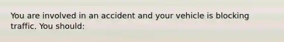 You are involved in an accident and your vehicle is blocking traffic. You should: