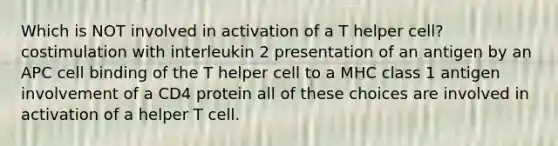 Which is NOT involved in activation of a T helper cell? costimulation with interleukin 2 presentation of an antigen by an APC cell binding of the T helper cell to a MHC class 1 antigen involvement of a CD4 protein all of these choices are involved in activation of a helper T cell.