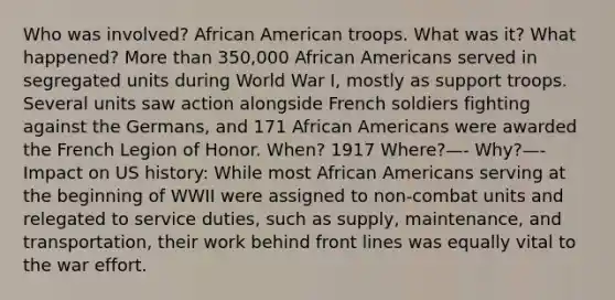 Who was involved? African American troops. What was it? What happened? More than 350,000 African Americans served in segregated units during World War I, mostly as support troops. Several units saw action alongside French soldiers fighting against the Germans, and 171 African Americans were awarded the French Legion of Honor. When? 1917 Where?—- Why?—- Impact on US history: While most African Americans serving at the beginning of WWII were assigned to non-combat units and relegated to service duties, such as supply, maintenance, and transportation, their work behind front lines was equally vital to the war effort.