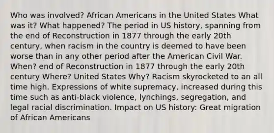 Who was involved? African Americans in the United States What was it? What happened? The period in US history, spanning from the end of Reconstruction in 1877 through the early 20th century, when racism in the country is deemed to have been worse than in any other period after the American Civil War. When? end of Reconstruction in 1877 through the early 20th century Where? United States Why? Racism skyrocketed to an all time high. Expressions of white supremacy, increased during this time such as anti-black violence, lynchings, segregation, and legal racial discrimination. Impact on US history: Great migration of African Americans