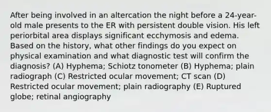 After being involved in an altercation the night before a 24-year-old male presents to the ER with persistent double vision. His left periorbital area displays significant ecchymosis and edema. Based on the history, what other findings do you expect on physical examination and what diagnostic test will confirm the diagnosis? (A) Hyphema; Schiotz tonometer (B) Hyphema; plain radiograph (C) Restricted ocular movement; CT scan (D) Restricted ocular movement; plain radiography (E) Ruptured globe; retinal angiography