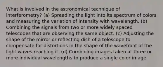 What is involved in the astronomical technique of interferometry? (a) Spreading the light into its spectrum of colors and measuring the variation of intensity with wavelength. (b) Combining the signals from two or more widely spaced telescopes that are observing the same object. (c) Adjusting the shape of the mirror or reflecting dish of a telescope to compensate for distortions in the shape of the wavefront of the light waves reaching it. (d) Combining images taken at three or more individual wavelengths to produce a single color image.