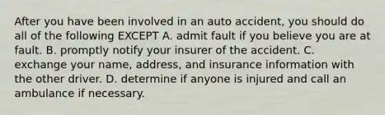 After you have been involved in an auto accident, you should do all of the following EXCEPT A. admit fault if you believe you are at fault. B. promptly notify your insurer of the accident. C. exchange your name, address, and insurance information with the other driver. D. determine if anyone is injured and call an ambulance if necessary.