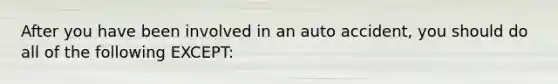 After you have been involved in an auto accident, you should do all of the following EXCEPT: