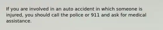 If you are involved in an auto accident in which someone is injured, you should call the police or 911 and ask for medical assistance.