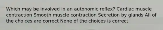 Which may be involved in an autonomic reflex? Cardiac muscle contraction Smooth muscle contraction Secretion by glands All of the choices are correct None of the choices is correct