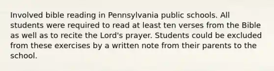 Involved bible reading in Pennsylvania public schools. All students were required to read at least ten verses from the Bible as well as to recite the Lord's prayer. Students could be excluded from these exercises by a written note from their parents to the school.