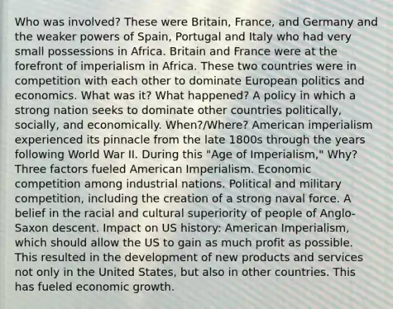 Who was involved? These were Britain, France, and Germany and the weaker powers of Spain, Portugal and Italy who had very small possessions in Africa. Britain and France were at the forefront of imperialism in Africa. These two countries were in competition with each other to dominate European politics and economics. What was it? What happened? A policy in which a strong nation seeks to dominate other countries politically, socially, and economically. When?/Where? American imperialism experienced its pinnacle from the late 1800s through the years following World War II. During this "Age of Imperialism," Why? Three factors fueled American Imperialism. Economic competition among industrial nations. Political and military competition, including the creation of a strong naval force. A belief in the racial and cultural superiority of people of Anglo-Saxon descent. Impact on US history: American Imperialism, which should allow the US to gain as much profit as possible. This resulted in the development of new products and services not only in the United States, but also in other countries. This has fueled economic growth.