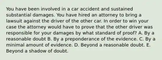 You have been involved in a car accident and sustained substantial damages. You have hired an attorney to bring a lawsuit against the driver of the other car. In order to win your case the attorney would have to prove that the other driver was responsible for your damages by what standard of proof? A. By a reasonable doubt B. By a preponderance of the evidence. C. By a minimal amount of evidence. D. Beyond a reasonable doubt. E. Beyond a shadow of doubt.