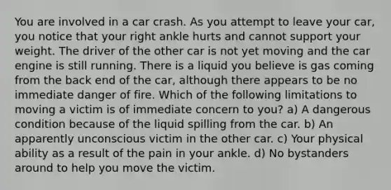 You are involved in a car crash. As you attempt to leave your car, you notice that your right ankle hurts and cannot support your weight. The driver of the other car is not yet moving and the car engine is still running. There is a liquid you believe is gas coming from the back end of the car, although there appears to be no immediate danger of fire. Which of the following limitations to moving a victim is of immediate concern to you? a) A dangerous condition because of the liquid spilling from the car. b) An apparently unconscious victim in the other car. c) Your physical ability as a result of the pain in your ankle. d) No bystanders around to help you move the victim.