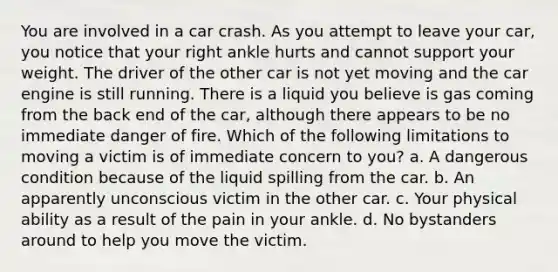 You are involved in a car crash. As you attempt to leave your car, you notice that your right ankle hurts and cannot support your weight. The driver of the other car is not yet moving and the car engine is still running. There is a liquid you believe is gas coming from the back end of the car, although there appears to be no immediate danger of fire. Which of the following limitations to moving a victim is of immediate concern to you? a. A dangerous condition because of the liquid spilling from the car. b. An apparently unconscious victim in the other car. c. Your physical ability as a result of the pain in your ankle. d. No bystanders around to help you move the victim.