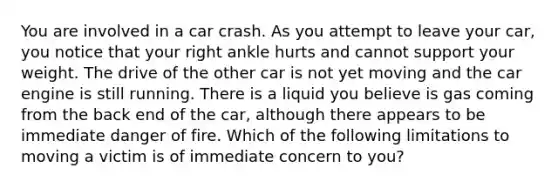 You are involved in a car crash. As you attempt to leave your car, you notice that your right ankle hurts and cannot support your weight. The drive of the other car is not yet moving and the car engine is still running. There is a liquid you believe is gas coming from the back end of the car, although there appears to be immediate danger of fire. Which of the following limitations to moving a victim is of immediate concern to you?