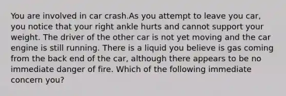 You are involved in car crash.As you attempt to leave you car, you notice that your right ankle hurts and cannot support your weight. The driver of the other car is not yet moving and the car engine is still running. There is a liquid you believe is gas coming from the back end of the car, although there appears to be no immediate danger of fire. Which of the following immediate concern you?