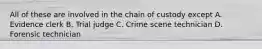 All of these are involved in the chain of custody except A. Evidence clerk B. Trial judge C. Crime scene technician D. Forensic technician