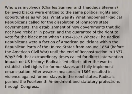 Who was involved? (Charles Sumner and Thaddeus Stevens) believed blacks were entitled to the same political rights and opportunities as whites. What was it? What happened? Radical Republicans called for the dissolution of Johnson's state governments, the establishment of new governments that did not have "rebels" in power, and the guarantee of the right to vote for the black men When? 1854-1877 Where? The Radical Republicans were a faction of American politicians within the Republican Party of the United States from around 1854 (before the American Civil War) until the end of Reconstruction in 1877. Why? felt that extraordinary times called for direct intervention Impact on US history: Radicals led efforts after the war to establish civil rights for former slaves and fully implement emancipation. After weaker measures in 1866 resulted in violence against former slaves in the rebel states, Radicals pushed the Fourteenth Amendment and statutory protections through Congress.