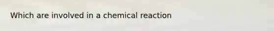 Which are involved in a chemical reaction