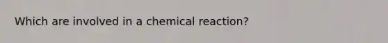 Which are involved in a chemical reaction?