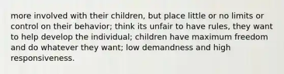 more involved with their children, but place little or no limits or control on their behavior; think its unfair to have rules, they want to help develop the individual; children have maximum freedom and do whatever they want; low demandness and high responsiveness.