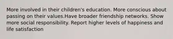 More involved in their children's education. More conscious about passing on their values.Have broader friendship networks. Show more social responsibility. Report higher levels of happiness and life satisfaction