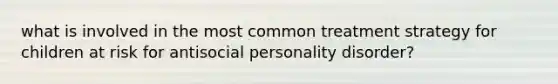 what is involved in the most common treatment strategy for children at risk for antisocial personality disorder?