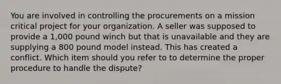 You are involved in controlling the procurements on a mission critical project for your organization. A seller was supposed to provide a 1,000 pound winch but that is unavailable and they are supplying a 800 pound model instead. This has created a conflict. Which item should you refer to to determine the proper procedure to handle the dispute?