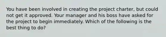 You have been involved in creating the project charter, but could not get it approved. Your manager and his boss have asked for the project to begin immediately. Which of the following is the best thing to do?