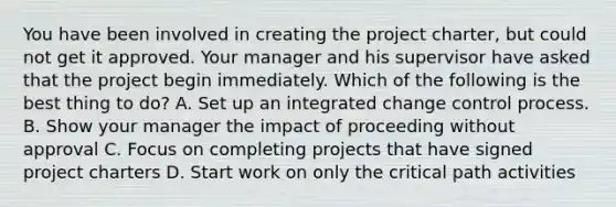 You have been involved in creating the project charter, but could not get it approved. Your manager and his supervisor have asked that the project begin immediately. Which of the following is the best thing to do? A. Set up an integrated change control process. B. Show your manager the impact of proceeding without approval C. Focus on completing projects that have signed project charters D. Start work on only the critical path activities