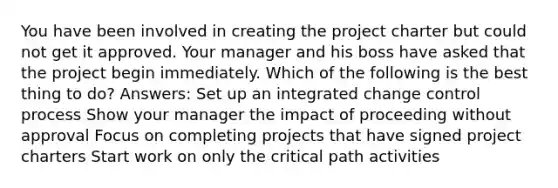 You have been involved in creating the project charter but could not get it approved. Your manager and his boss have asked that the project begin immediately. Which of the following is the best thing to do? Answers: Set up an integrated change control process Show your manager the impact of proceeding without approval Focus on completing projects that have signed project charters Start work on only the critical path activities