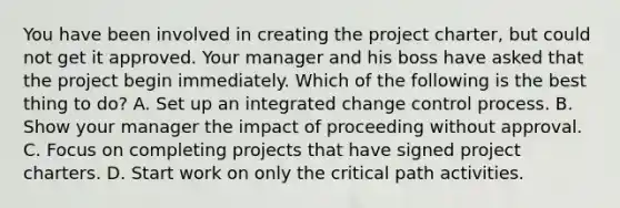 You have been involved in creating the project charter, but could not get it approved. Your manager and his boss have asked that the project begin immediately. Which of the following is the best thing to do? A. Set up an integrated change control process. B. Show your manager the impact of proceeding without approval. C. Focus on completing projects that have signed project charters. D. Start work on only the critical path activities.