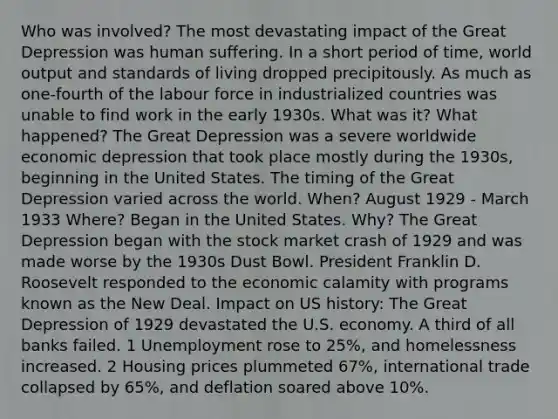 Who was involved? The most devastating impact of the Great Depression was human suffering. In a short period of time, world output and standards of living dropped precipitously. As much as one-fourth of the labour force in industrialized countries was unable to find work in the early 1930s. What was it? What happened? The Great Depression was a severe worldwide economic depression that took place mostly during the 1930s, beginning in the United States. The timing of the Great Depression varied across the world. When? August 1929 - March 1933 Where? Began in the United States. Why? The Great Depression began with the stock market crash of 1929 and was made worse by the 1930s Dust Bowl. President Franklin D. Roosevelt responded to the economic calamity with programs known as the New Deal. Impact on US history: The Great Depression of 1929 devastated the U.S. economy. A third of all banks failed. 1 Unemployment rose to 25%, and homelessness increased. 2 Housing prices plummeted 67%, international trade collapsed by 65%, and deflation soared above 10%.