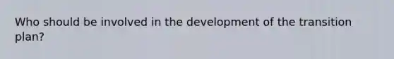 Who should be involved in the development of the transition plan?